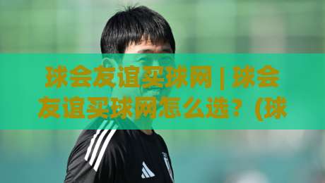 球会友谊买球网 | 球会友谊买球网怎么选？(球会友谊买球网) 季前热身赛信息渠道与数据观察的实用思路|线上十大最稳比球网初盘全场回放投屏赛程投注录像回放