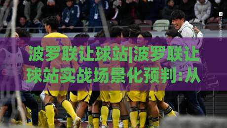 波罗联让球站|波罗联让球站实战场景化预判:从数据波动到临场决策的完整思路(波罗联让球站)|今晚靠谱最火买球站预选竞投论坛720P集锦软件