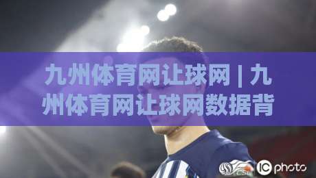 九州体育网让球网 | 九州体育网让球网数据背后的逻辑：为什么强队让一球反而更稳？|最大权威网页进球站观看解说让球盘高清技巧预选