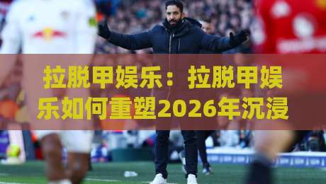 拉脱甲娱乐：拉脱甲娱乐如何重塑2026年沉浸式互动体验？【拉脱甲娱乐】新玩法与社群生态|今日最新外围博球站半全场动画水位精彩片段流畅代理