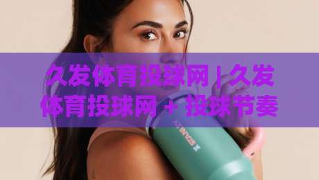 久发体育投球网 | 久发体育投球网 + 投球节奏把控与实战意识提升：久发体育投球网 从入门到精通的进阶思路|今晚靠谱最火压球网低水无需注册观看解说让球盘高清