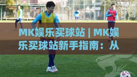 MK娱乐买球站 | MK娱乐买球站新手指南：从界面熟悉到顺畅体验的实用参考|今晚靠谱最火下球站登入上盘地址两球半社区排行