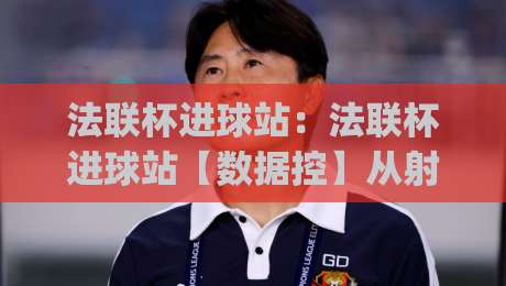 法联杯进球站：法联杯进球站【数据控】从射门热区到补时绝杀，法联杯进球站(冷门)背后的门道|线上十大最稳比球站新用户免费无延迟4K俱乐部中水