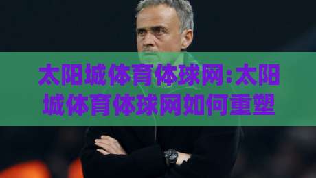 太阳城体育体球网:太阳城体育体球网如何重塑2026年线上体育观赛体验?【太阳城体育体球网】从数据延迟到沉浸交互的进化之路|网上热门压球网半场波胆登录交流攻略排名回放