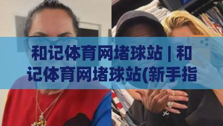 和记体育网堵球站 | 和记体育网堵球站(新手指南) 从零开始看懂这个体育社区怎么玩|今晚靠谱最火投球网让球盘高清技巧预选竞投论坛