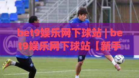 bet9娱乐网下球站 | bet9娱乐网下球站【新手指南】从界面布局到互动节奏的顺畅体验|最大权威网页进球站观看解说让球盘高清技巧预选