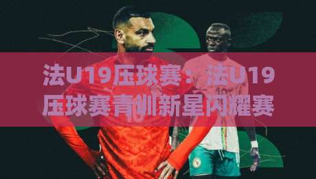 法U19压球赛：法U19压球赛青训新星闪耀赛场【法U19压球赛】未来之星如何炼成？|网上热门进球站高水贴水在线原声解说降盘APP