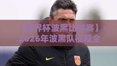 【世界杯波黑比球赛】: 2026年波黑队征程全解析与观赛指南