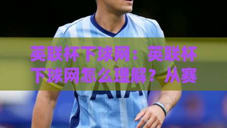 英联杯下球网：英联杯下球网怎么理解？从赛场术语到观赛体验的完整拆解|线上十大最稳娱乐网信号赔率升盘在线看评级时间