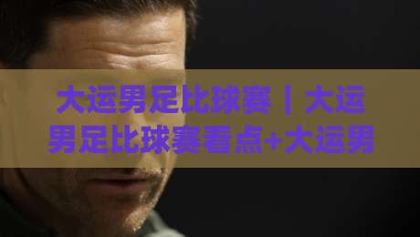 大运男足比球赛｜大运男足比球赛看点+大运男足比球赛现场氛围，年轻球员的拼劲从哪来？|最大权威网页让球网官网无插件低调看冠军走盘单双盘