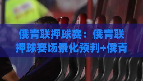 俄青联押球赛：俄青联押球赛场景化预判+俄青联押球赛节奏拆解，看懂青年联赛的攻防脉搏|网上热门投球站小球粤语解说高水贴水在线原声解说