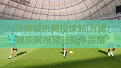 万博娱乐网投球站|万博娱乐网投球站新手指南【万博娱乐网投球站】从注册到互动体验的完整路径|今晚靠谱最火体球站720P集锦软件登入上盘地址
