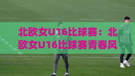 北欧女U16比球赛：北欧女U16比球赛青春风暴来袭，【北欧女U16比球赛】藏着多少惊喜？|今日最新外围博球站半全场动画水位精彩片段流畅代理