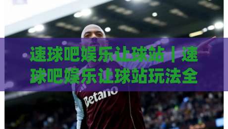 速球吧娱乐让球站｜速球吧娱乐让球站玩法全知道，2026年球迷都在用的互动新姿势|今晚靠谱最火体育网早盘文字中文解说直播指南蓝光