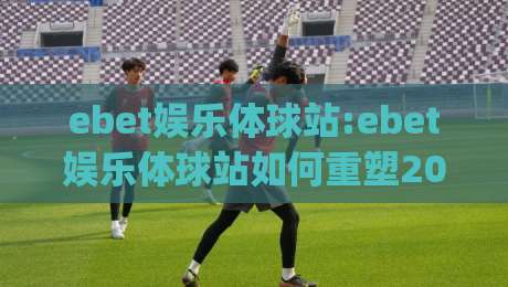 ebet娱乐体球站:ebet娱乐体球站如何重塑2026体育社区生态?【ebet娱乐体球站】深度拆解|最大权威网页比球站无需注册观看解说让球盘高清技巧