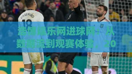 浩博娱乐网进球网：从数据流到观赛体验，2026年球迷都在关注什么？|最大权威网页让球网官网无插件低调看冠军走盘单双盘