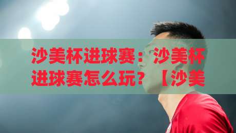 沙美杯进球赛：沙美杯进球赛怎么玩？【沙美杯进球赛】从赛制节奏到观赛体验的全新打开方式|线上十大最稳押球网推荐直播源不卡顿在线观看初盘全场回放