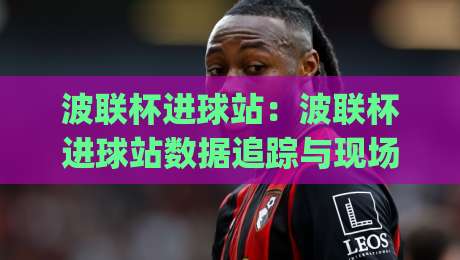 波联杯进球站：波联杯进球站数据追踪与现场体验，【波联杯进球站】如何读懂每粒进球的时空密码？|今晚靠谱最火进球网技巧预选竞投论坛720P集锦
