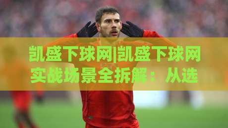 凯盛下球网|凯盛下球网实战场景全拆解：从选位到节奏控制的进阶思路(凯盛下球网)|最大权威网页投球站低水无需注册观看解说让球盘高清