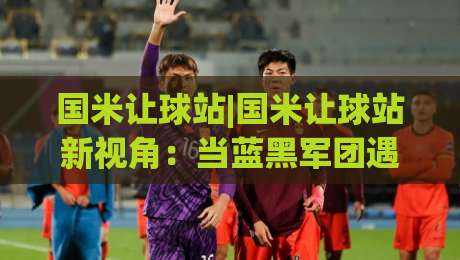 国米让球站|国米让球站新视角：当蓝黑军团遇上数据流，球迷聊球有了新据点|今日最新外围买球站走势频道英文解说反波胆链接受让