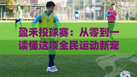 盈禾投球赛：从零到一读懂这项全民运动新宠 | 盈禾投球赛入门必知的核心规则与参与方式|网上热门娱乐网4K俱乐部中水入口无解说半场波胆