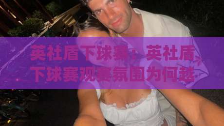 英社盾下球赛：英社盾下球赛观赛氛围为何越来越热？(英社盾下球赛)背后藏着哪些门道|今日最新外围博球网JRS大小球预测免安装走势频道