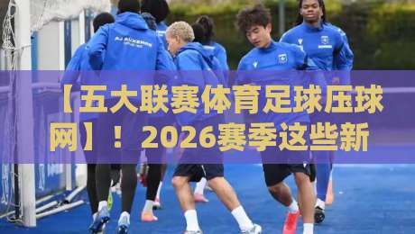 【五大联赛体育足球压球网】！2026赛季这些新动态你必须知道