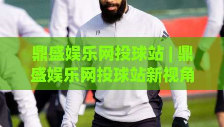 鼎盛娱乐网投球站 | 鼎盛娱乐网投球站新视角：从赛事数据流到互动体验的进化之路 - 鼎盛娱乐网投球站|今晚靠谱最火体球站720P集锦软件登入上盘地址