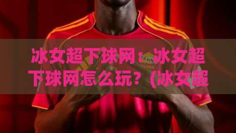 冰女超下球网：冰女超下球网怎么玩？(冰女超下球网)实战思路与节奏把控全拆解|网上热门下球站大礼包导航小球粤语解说高水贴水