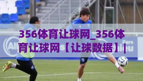 356体育让球网_356体育让球网【让球数据】| 从亚盘到欧赔的实战拆解与场景化预判|最全手机信誉押球站独赢波胆盘大球分析走地大全