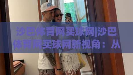 沙巴体育网买球网|沙巴体育网买球网新视角：从赛事数据到互动体验的进阶之路|今日最新外围体球网网址球盘平台赛后回放JRS大小球