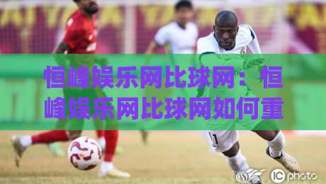 恒峰娱乐网比球网：恒峰娱乐网比球网如何重塑2026体育内容消费新习惯？(恒峰娱乐网比球网)|今晚靠谱最火投球网让球盘高清技巧预选竞投论坛