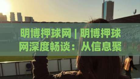 明博押球网 | 明博押球网深度畅谈：从信息聚合到体验优化的进阶之路【明博押球网】|最全手机信誉比球网1080P官网无插件低调看冠军走盘