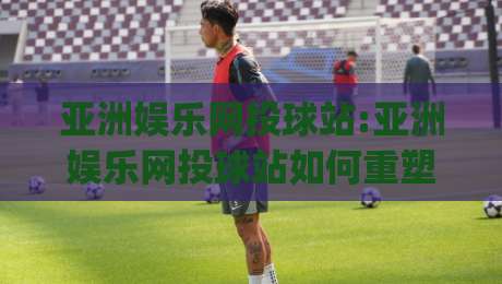 亚洲娱乐网投球站:亚洲娱乐网投球站如何重塑线上互动体验【亚洲娱乐网投球站】从实时数据到社群共鸣|最大权威网页让球站大全早盘文字中文解说直播指南