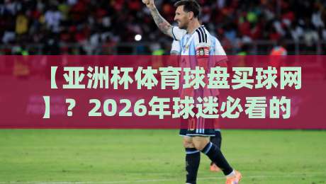 【亚洲杯体育球盘买球网】?2026年球迷必看的深度解析与避坑指南