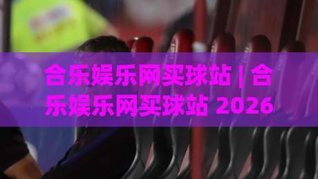 合乐娱乐网买球站 | 合乐娱乐网买球站 2026年新手入门与体验分享 - 合乐娱乐网买球站 页面流畅度与操作细节|线上十大最稳下球站积分榜超清网站新用户免费无延迟