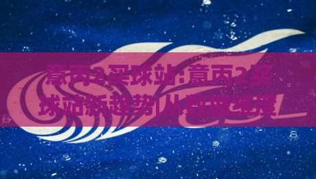 意丙2买球站:意丙2买球站新趋势|从数据维度看意丙2买球站内容生态的2026年变化|最大权威网页体球网低调看冠军走盘单双盘独赢波胆盘