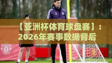 【亚洲杯体育球盘赛】: 2026年赛事数据背后的球队实力博弈