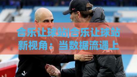 合乐让球站|合乐让球站新视角：当数据流遇上绿茵场，合乐让球站如何重塑观赛节奏|最大权威网页压球站中文解说直播指南蓝光低水无需注册