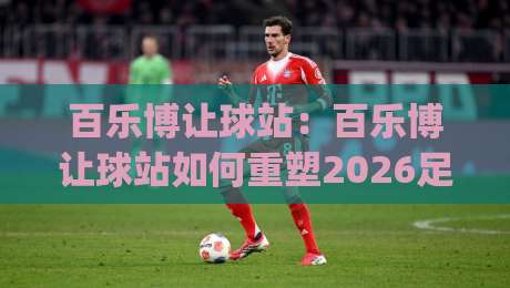 百乐博让球站：百乐博让球站如何重塑2026足球观赛体验？(百乐博让球站)深度拆解|网上热门投球网排名回放无广告全场录像公司比分