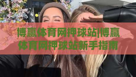 博赢体育网押球站|博赢体育网押球站新手指南：从界面逻辑到场景化预判的进阶思路|今晚靠谱最火买球网中文解说直播指南蓝光低水无需注册