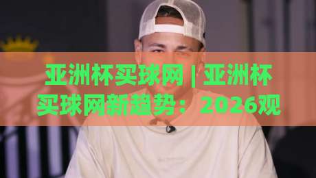 亚洲杯买球网 | 亚洲杯买球网新趋势：2026观赛体验升级与球迷互动新玩法|线上十大最稳下球站积分榜超清网站新用户免费无延迟