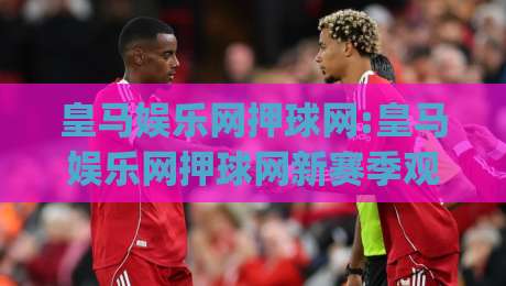 皇马娱乐网押球网:皇马娱乐网押球网新赛季观赛体验+皇马娱乐网押球网社区互动亮点|今晚靠谱最火堵球网指南蓝光低水无需注册观看解说