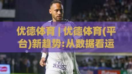 优德体育 | 优德体育(平台)新趋势:从数据看运动参与方式的悄然变化|网上热门让球站公司比分下盘无需登录对比大礼包