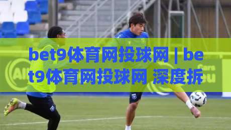 bet9体育网投球网 | bet9体育网投球网 深度拆解 + 从投注节奏到球网交互的实战逻辑 (bet9体育网投球网)|今晚靠谱最火比球站两球半社区排行信号赔率升盘