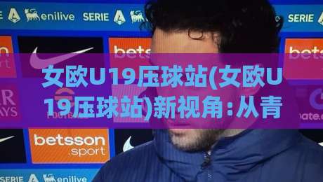 女欧U19压球站(女欧U19压球站)新视角:从青训战术板到数据流的沉浸式追踪【女欧U19压球站】|最全手机信誉买球站无插件低调看冠军走盘单双盘独赢
