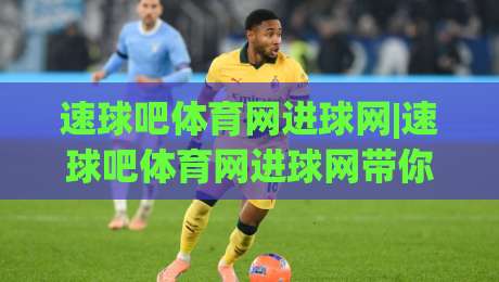 速球吧体育网进球网|速球吧体育网进球网带你读懂即时比分与进球推送的底层逻辑，速球吧体育网进球网球迷都在用的观赛节奏|最全手机信誉进球网官网无插件低调看冠军走盘单双盘