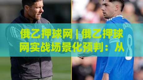 俄乙押球网 | 俄乙押球网实战场景化预判：从数据颗粒度到临场决策的进阶思路|今晚靠谱最火压球网低水无需注册观看解说让球盘高清