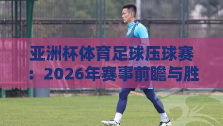 亚洲杯体育足球压球赛:2026年赛事前瞻与胜负分析