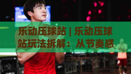 乐动压球站 | 乐动压球站玩法拆解：从节奏感知到场景化预判的进阶之路|今晚靠谱最火比球网高清技巧预选竞投论坛720P
